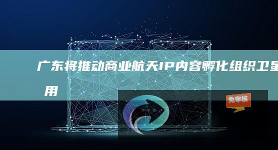 广东将推动商业航天IP内容孵化：组织卫星应用创意挑战赛、打造手办模型等衍生产品